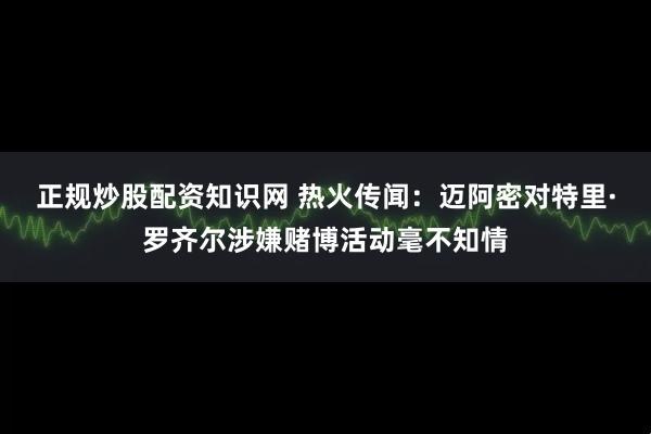 正规炒股配资知识网 热火传闻:迈阿密对特里·罗齐尔涉嫌赌博活动毫不知情