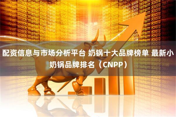 配资信息与市场分析平台 奶锅十大品牌榜单 最新小奶锅品牌排名(CNPP)