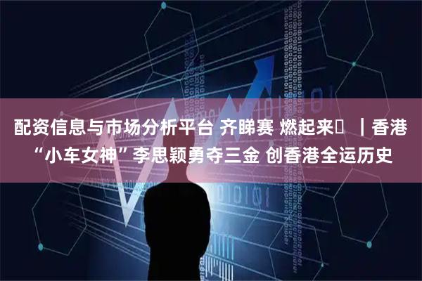 配资信息与市场分析平台 齐睇赛 燃起来⑪|香港“小车女神”李思颖勇夺三金 创香港全运历史