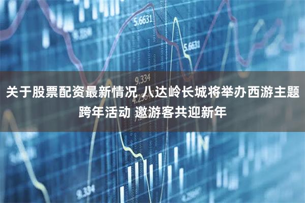 关于股票配资最新情况 八达岭长城将举办西游主题跨年活动 邀游客共迎新年