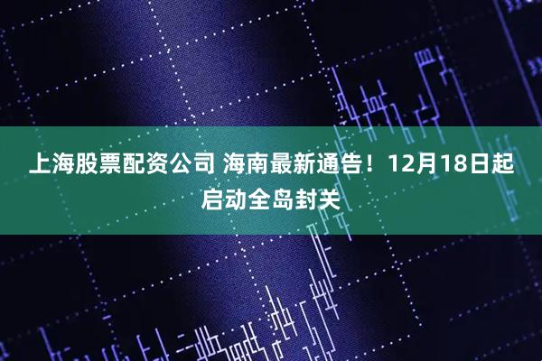 上海股票配资公司 海南最新通告！12月18日起启动全岛封关