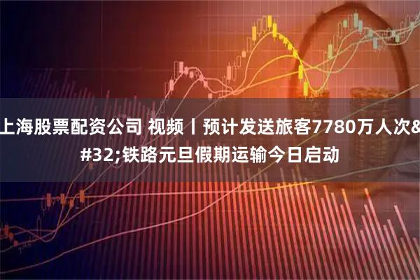上海股票配资公司 视频丨预计发送旅客7780万人次 铁路元旦假期运输今日启动