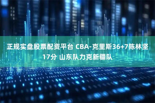 正规实盘股票配资平台 CBA-克里斯36+7陈林坚17分 山东队力克新疆队