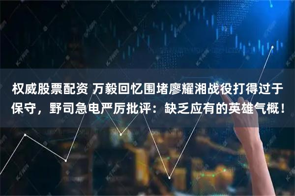 权威股票配资 万毅回忆围堵廖耀湘战役打得过于保守，野司急电严厉批评：缺乏应有的英雄气概！