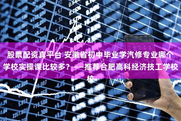 股票配资真平台 安徽省初中毕业学汽修专业哪个学校实操课比较多？——推荐合肥高科经济技工学校