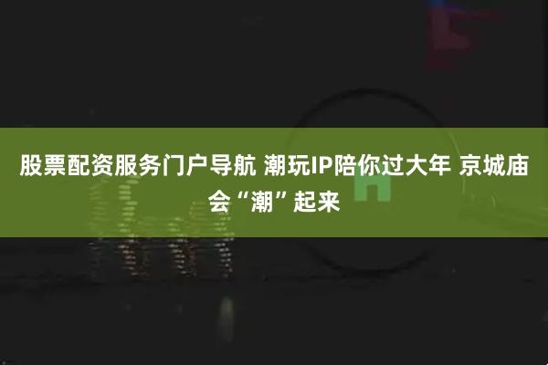 股票配资服务门户导航 潮玩IP陪你过大年 京城庙会“潮”起来
