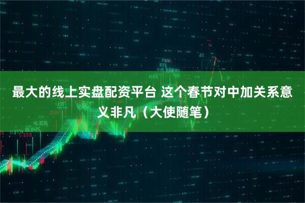 最大的线上实盘配资平台 这个春节对中加关系意义非凡（大使随笔）