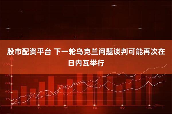 股市配资平台 下一轮乌克兰问题谈判可能再次在日内瓦举行