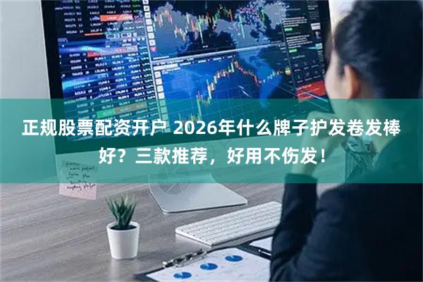 正规股票配资开户 2026年什么牌子护发卷发棒好?三款推荐,好用不伤发!