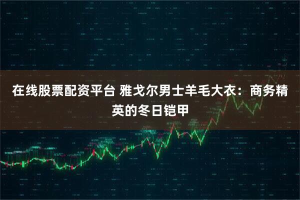 在线股票配资平台 雅戈尔男士羊毛大衣：商务精英的冬日铠甲
