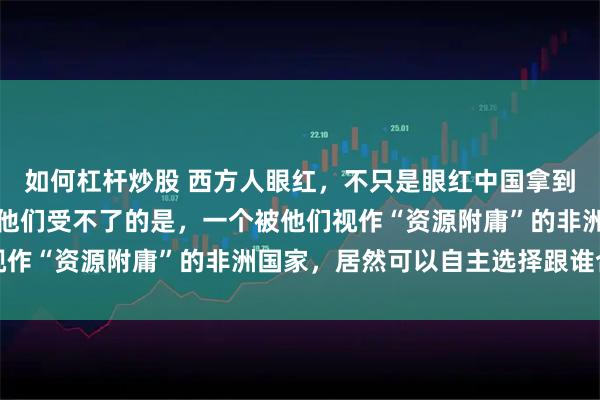 如何杠杆炒股 西方人眼红，不只是眼红中国拿到了铀矿，拿到了港口。他们受不了的是，一个被他们视作“资源附庸”的非洲国家，居然可以自主选择跟谁合作