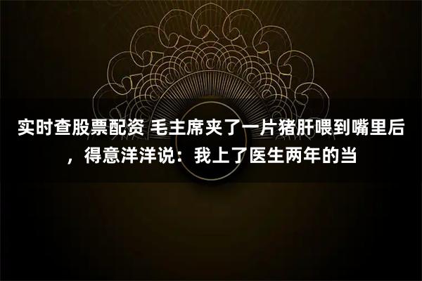 实时查股票配资 毛主席夹了一片猪肝喂到嘴里后，得意洋洋说：我上了医生两年的当
