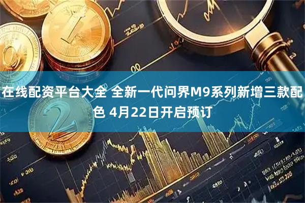 在线配资平台大全 全新一代问界M9系列新增三款配色 4月22日开启预订