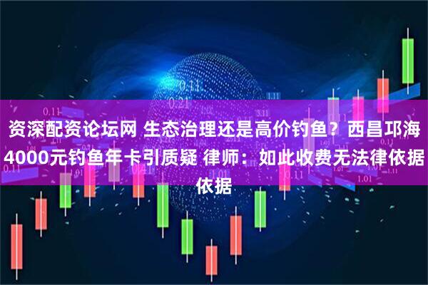 资深配资论坛网 生态治理还是高价钓鱼？西昌邛海4000元钓鱼年卡引质疑 律师：如此收费无法律依据