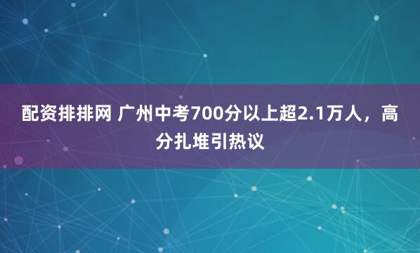 配资排排网 广州中考700分以上超2.1万人，高分扎堆引热议