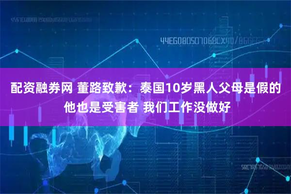 配资融券网 董路致歉：泰国10岁黑人父母是假的 他也是受害者 我们工作没做好
